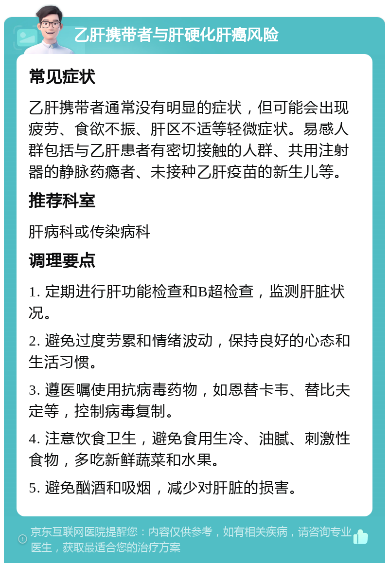 乙肝携带者与肝硬化肝癌风险 常见症状 乙肝携带者通常没有明显的症状，但可能会出现疲劳、食欲不振、肝区不适等轻微症状。易感人群包括与乙肝患者有密切接触的人群、共用注射器的静脉药瘾者、未接种乙肝疫苗的新生儿等。 推荐科室 肝病科或传染病科 调理要点 1. 定期进行肝功能检查和B超检查，监测肝脏状况。 2. 避免过度劳累和情绪波动，保持良好的心态和生活习惯。 3. 遵医嘱使用抗病毒药物，如恩替卡韦、替比夫定等，控制病毒复制。 4. 注意饮食卫生，避免食用生冷、油腻、刺激性食物，多吃新鲜蔬菜和水果。 5. 避免酗酒和吸烟，减少对肝脏的损害。