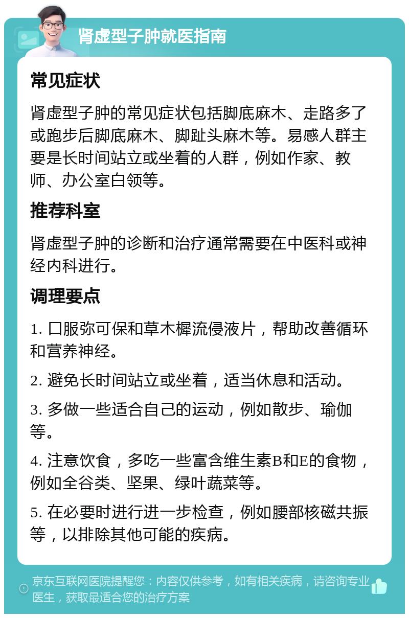 肾虚型子肿就医指南 常见症状 肾虚型子肿的常见症状包括脚底麻木、走路多了或跑步后脚底麻木、脚趾头麻木等。易感人群主要是长时间站立或坐着的人群，例如作家、教师、办公室白领等。 推荐科室 肾虚型子肿的诊断和治疗通常需要在中医科或神经内科进行。 调理要点 1. 口服弥可保和草木樨流侵液片，帮助改善循环和营养神经。 2. 避免长时间站立或坐着，适当休息和活动。 3. 多做一些适合自己的运动，例如散步、瑜伽等。 4. 注意饮食，多吃一些富含维生素B和E的食物，例如全谷类、坚果、绿叶蔬菜等。 5. 在必要时进行进一步检查，例如腰部核磁共振等，以排除其他可能的疾病。