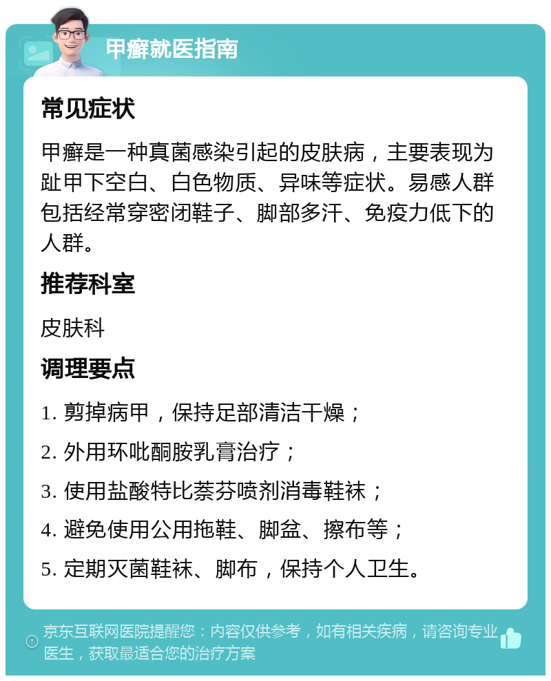 甲癣就医指南 常见症状 甲癣是一种真菌感染引起的皮肤病，主要表现为趾甲下空白、白色物质、异味等症状。易感人群包括经常穿密闭鞋子、脚部多汗、免疫力低下的人群。 推荐科室 皮肤科 调理要点 1. 剪掉病甲，保持足部清洁干燥； 2. 外用环吡酮胺乳膏治疗； 3. 使用盐酸特比萘芬喷剂消毒鞋袜； 4. 避免使用公用拖鞋、脚盆、擦布等； 5. 定期灭菌鞋袜、脚布，保持个人卫生。