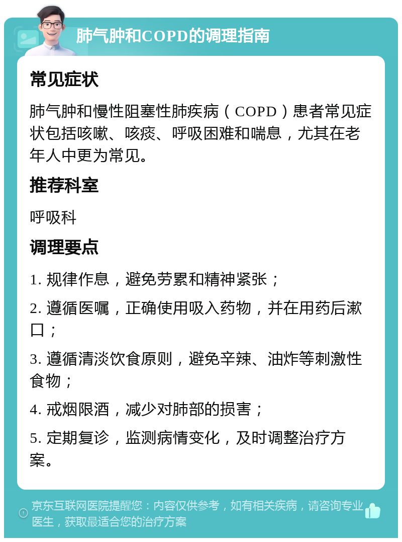 肺气肿和COPD的调理指南 常见症状 肺气肿和慢性阻塞性肺疾病（COPD）患者常见症状包括咳嗽、咳痰、呼吸困难和喘息，尤其在老年人中更为常见。 推荐科室 呼吸科 调理要点 1. 规律作息，避免劳累和精神紧张； 2. 遵循医嘱，正确使用吸入药物，并在用药后漱口； 3. 遵循清淡饮食原则，避免辛辣、油炸等刺激性食物； 4. 戒烟限酒，减少对肺部的损害； 5. 定期复诊，监测病情变化，及时调整治疗方案。