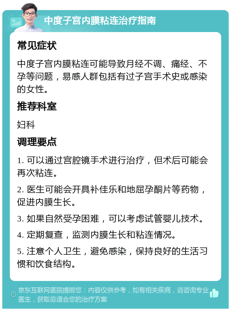 中度子宫内膜粘连治疗指南 常见症状 中度子宫内膜粘连可能导致月经不调、痛经、不孕等问题，易感人群包括有过子宫手术史或感染的女性。 推荐科室 妇科 调理要点 1. 可以通过宫腔镜手术进行治疗，但术后可能会再次粘连。 2. 医生可能会开具补佳乐和地屈孕酮片等药物，促进内膜生长。 3. 如果自然受孕困难，可以考虑试管婴儿技术。 4. 定期复查，监测内膜生长和粘连情况。 5. 注意个人卫生，避免感染，保持良好的生活习惯和饮食结构。