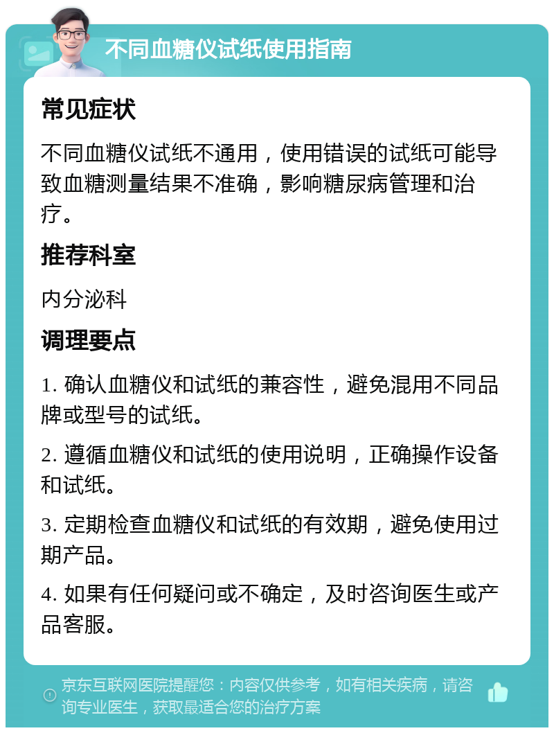 不同血糖仪试纸使用指南 常见症状 不同血糖仪试纸不通用，使用错误的试纸可能导致血糖测量结果不准确，影响糖尿病管理和治疗。 推荐科室 内分泌科 调理要点 1. 确认血糖仪和试纸的兼容性，避免混用不同品牌或型号的试纸。 2. 遵循血糖仪和试纸的使用说明，正确操作设备和试纸。 3. 定期检查血糖仪和试纸的有效期，避免使用过期产品。 4. 如果有任何疑问或不确定，及时咨询医生或产品客服。