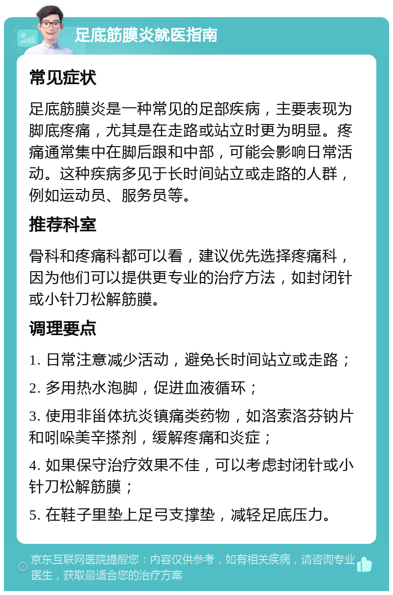 足底筋膜炎就医指南 常见症状 足底筋膜炎是一种常见的足部疾病，主要表现为脚底疼痛，尤其是在走路或站立时更为明显。疼痛通常集中在脚后跟和中部，可能会影响日常活动。这种疾病多见于长时间站立或走路的人群，例如运动员、服务员等。 推荐科室 骨科和疼痛科都可以看，建议优先选择疼痛科，因为他们可以提供更专业的治疗方法，如封闭针或小针刀松解筋膜。 调理要点 1. 日常注意减少活动，避免长时间站立或走路； 2. 多用热水泡脚，促进血液循环； 3. 使用非甾体抗炎镇痛类药物，如洛索洛芬钠片和吲哚美辛搽剂，缓解疼痛和炎症； 4. 如果保守治疗效果不佳，可以考虑封闭针或小针刀松解筋膜； 5. 在鞋子里垫上足弓支撑垫，减轻足底压力。