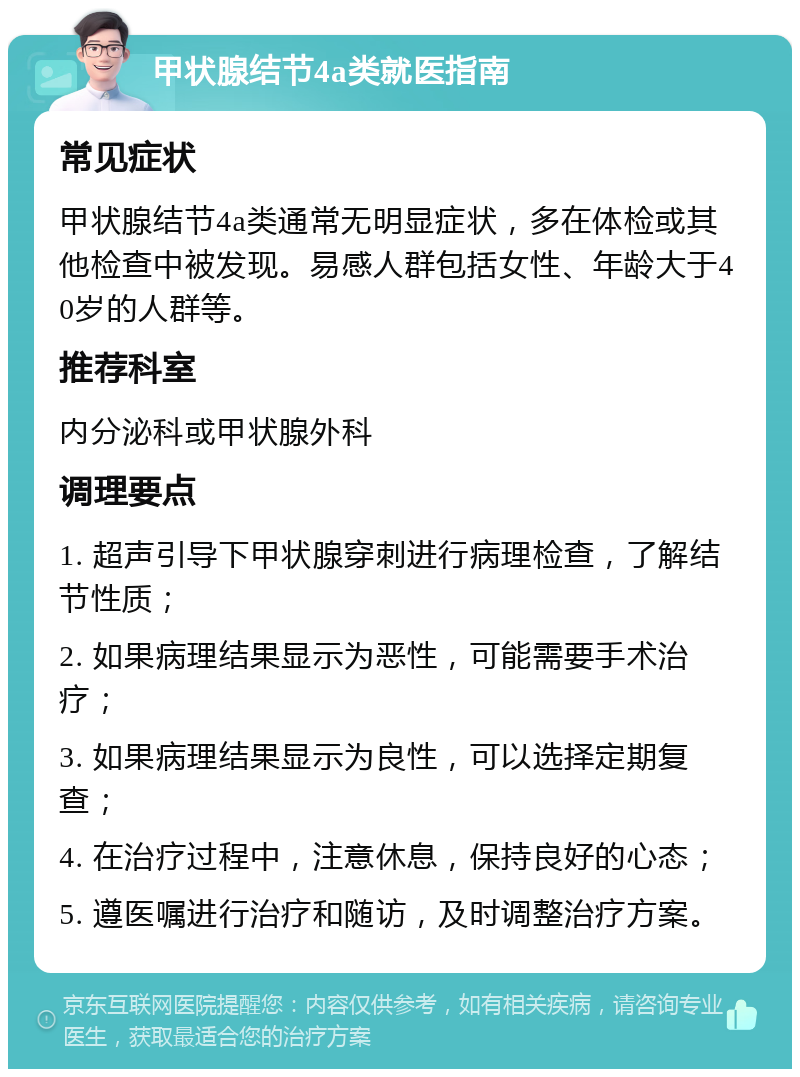 甲状腺结节4a类就医指南 常见症状 甲状腺结节4a类通常无明显症状，多在体检或其他检查中被发现。易感人群包括女性、年龄大于40岁的人群等。 推荐科室 内分泌科或甲状腺外科 调理要点 1. 超声引导下甲状腺穿刺进行病理检查，了解结节性质； 2. 如果病理结果显示为恶性，可能需要手术治疗； 3. 如果病理结果显示为良性，可以选择定期复查； 4. 在治疗过程中，注意休息，保持良好的心态； 5. 遵医嘱进行治疗和随访，及时调整治疗方案。
