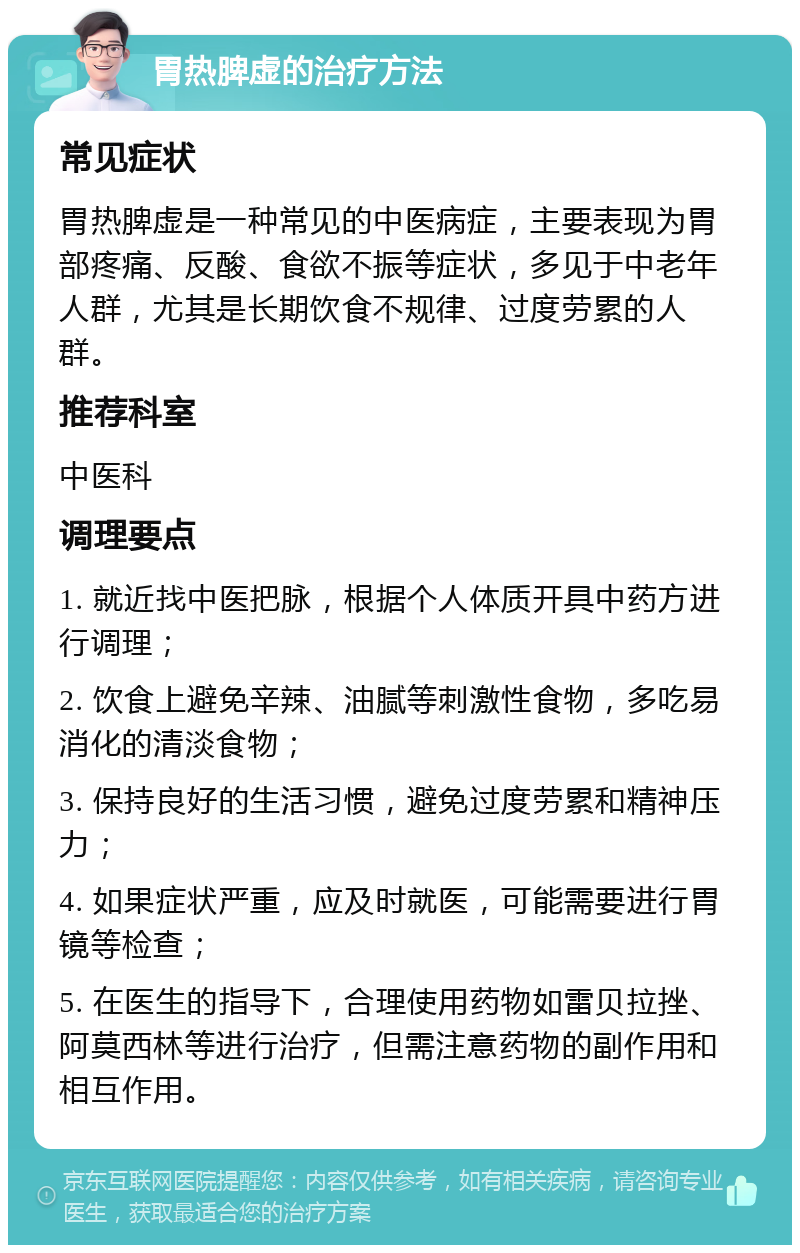 胃热脾虚的治疗方法 常见症状 胃热脾虚是一种常见的中医病症，主要表现为胃部疼痛、反酸、食欲不振等症状，多见于中老年人群，尤其是长期饮食不规律、过度劳累的人群。 推荐科室 中医科 调理要点 1. 就近找中医把脉，根据个人体质开具中药方进行调理； 2. 饮食上避免辛辣、油腻等刺激性食物，多吃易消化的清淡食物； 3. 保持良好的生活习惯，避免过度劳累和精神压力； 4. 如果症状严重，应及时就医，可能需要进行胃镜等检查； 5. 在医生的指导下，合理使用药物如雷贝拉挫、阿莫西林等进行治疗，但需注意药物的副作用和相互作用。