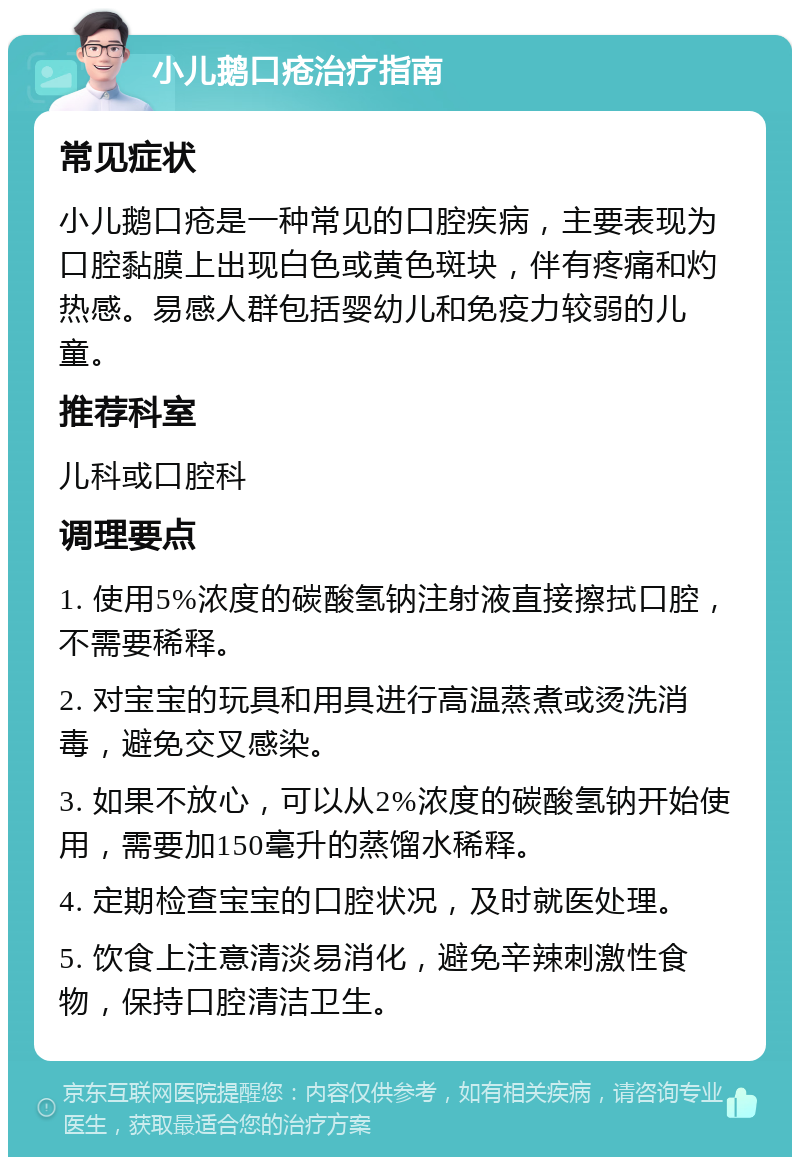 小儿鹅口疮治疗指南 常见症状 小儿鹅口疮是一种常见的口腔疾病，主要表现为口腔黏膜上出现白色或黄色斑块，伴有疼痛和灼热感。易感人群包括婴幼儿和免疫力较弱的儿童。 推荐科室 儿科或口腔科 调理要点 1. 使用5%浓度的碳酸氢钠注射液直接擦拭口腔，不需要稀释。 2. 对宝宝的玩具和用具进行高温蒸煮或烫洗消毒，避免交叉感染。 3. 如果不放心，可以从2%浓度的碳酸氢钠开始使用，需要加150毫升的蒸馏水稀释。 4. 定期检查宝宝的口腔状况，及时就医处理。 5. 饮食上注意清淡易消化，避免辛辣刺激性食物，保持口腔清洁卫生。