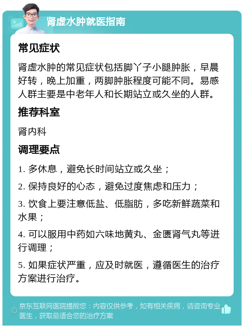 肾虚水肿就医指南 常见症状 肾虚水肿的常见症状包括脚丫子小腿肿胀，早晨好转，晚上加重，两脚肿胀程度可能不同。易感人群主要是中老年人和长期站立或久坐的人群。 推荐科室 肾内科 调理要点 1. 多休息，避免长时间站立或久坐； 2. 保持良好的心态，避免过度焦虑和压力； 3. 饮食上要注意低盐、低脂肪，多吃新鲜蔬菜和水果； 4. 可以服用中药如六味地黄丸、金匮肾气丸等进行调理； 5. 如果症状严重，应及时就医，遵循医生的治疗方案进行治疗。