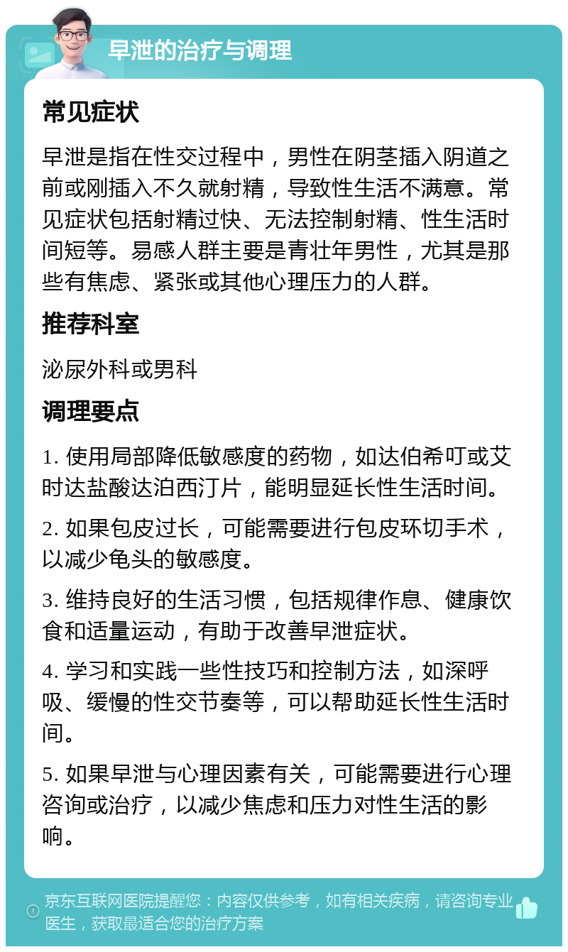 早泄的治疗与调理 常见症状 早泄是指在性交过程中，男性在阴茎插入阴道之前或刚插入不久就射精，导致性生活不满意。常见症状包括射精过快、无法控制射精、性生活时间短等。易感人群主要是青壮年男性，尤其是那些有焦虑、紧张或其他心理压力的人群。 推荐科室 泌尿外科或男科 调理要点 1. 使用局部降低敏感度的药物，如达伯希叮或艾时达盐酸达泊西汀片，能明显延长性生活时间。 2. 如果包皮过长，可能需要进行包皮环切手术，以减少龟头的敏感度。 3. 维持良好的生活习惯，包括规律作息、健康饮食和适量运动，有助于改善早泄症状。 4. 学习和实践一些性技巧和控制方法，如深呼吸、缓慢的性交节奏等，可以帮助延长性生活时间。 5. 如果早泄与心理因素有关，可能需要进行心理咨询或治疗，以减少焦虑和压力对性生活的影响。