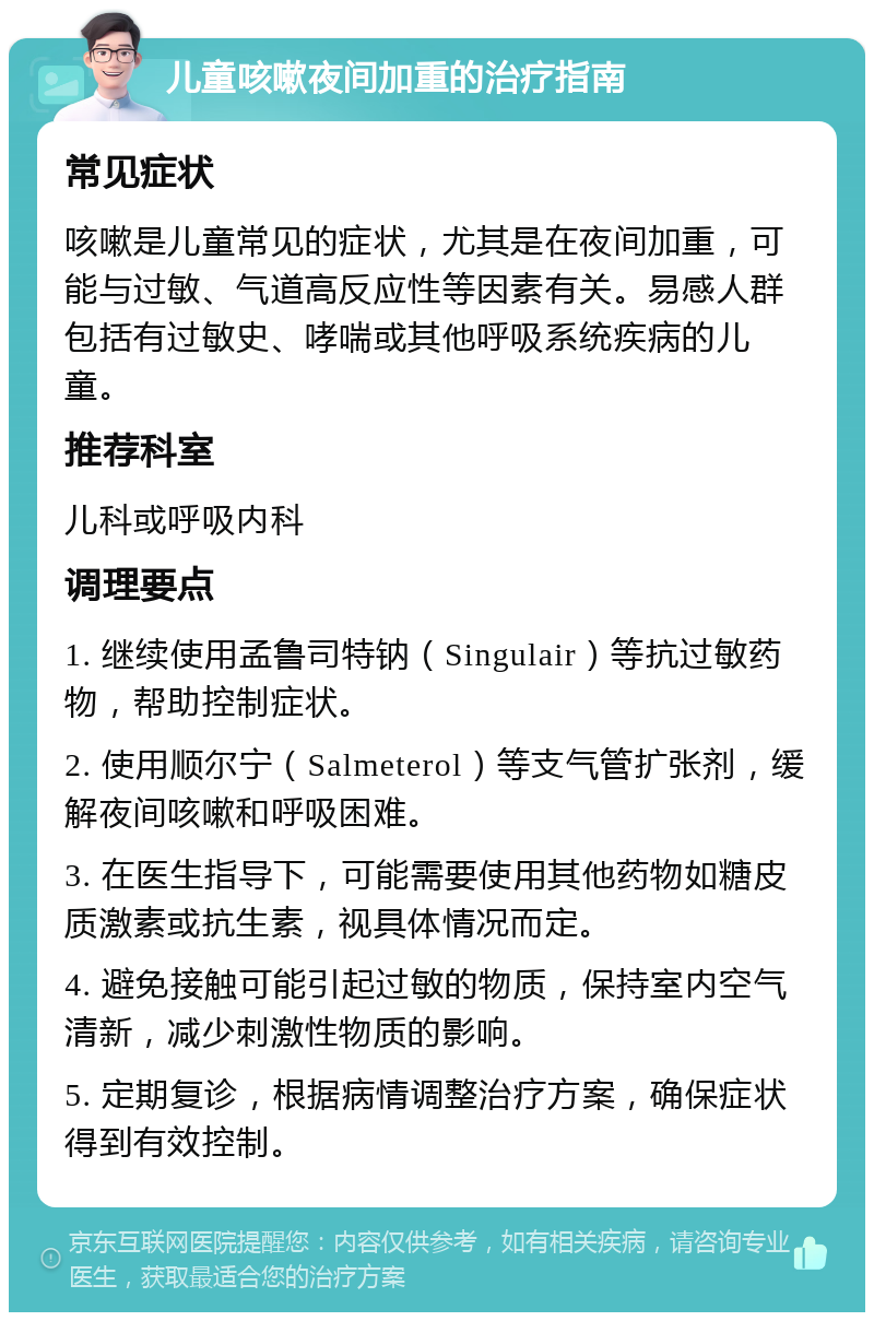 儿童咳嗽夜间加重的治疗指南 常见症状 咳嗽是儿童常见的症状，尤其是在夜间加重，可能与过敏、气道高反应性等因素有关。易感人群包括有过敏史、哮喘或其他呼吸系统疾病的儿童。 推荐科室 儿科或呼吸内科 调理要点 1. 继续使用孟鲁司特钠（Singulair）等抗过敏药物，帮助控制症状。 2. 使用顺尔宁（Salmeterol）等支气管扩张剂，缓解夜间咳嗽和呼吸困难。 3. 在医生指导下，可能需要使用其他药物如糖皮质激素或抗生素，视具体情况而定。 4. 避免接触可能引起过敏的物质，保持室内空气清新，减少刺激性物质的影响。 5. 定期复诊，根据病情调整治疗方案，确保症状得到有效控制。