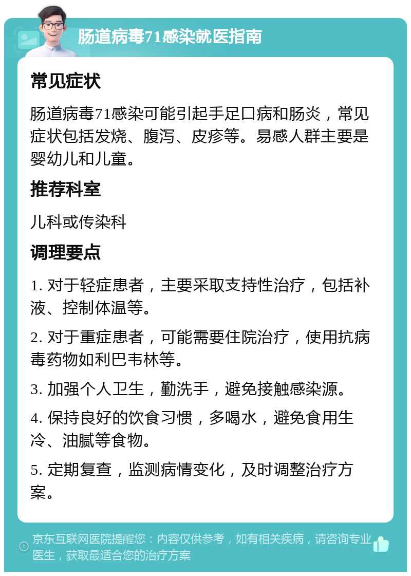 肠道病毒71感染就医指南 常见症状 肠道病毒71感染可能引起手足口病和肠炎，常见症状包括发烧、腹泻、皮疹等。易感人群主要是婴幼儿和儿童。 推荐科室 儿科或传染科 调理要点 1. 对于轻症患者，主要采取支持性治疗，包括补液、控制体温等。 2. 对于重症患者，可能需要住院治疗，使用抗病毒药物如利巴韦林等。 3. 加强个人卫生，勤洗手，避免接触感染源。 4. 保持良好的饮食习惯，多喝水，避免食用生冷、油腻等食物。 5. 定期复查，监测病情变化，及时调整治疗方案。