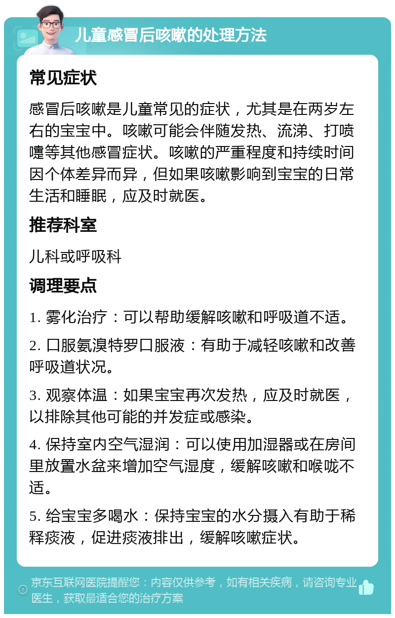 儿童感冒后咳嗽的处理方法 常见症状 感冒后咳嗽是儿童常见的症状，尤其是在两岁左右的宝宝中。咳嗽可能会伴随发热、流涕、打喷嚏等其他感冒症状。咳嗽的严重程度和持续时间因个体差异而异，但如果咳嗽影响到宝宝的日常生活和睡眠，应及时就医。 推荐科室 儿科或呼吸科 调理要点 1. 雾化治疗：可以帮助缓解咳嗽和呼吸道不适。 2. 口服氨溴特罗口服液：有助于减轻咳嗽和改善呼吸道状况。 3. 观察体温：如果宝宝再次发热，应及时就医，以排除其他可能的并发症或感染。 4. 保持室内空气湿润：可以使用加湿器或在房间里放置水盆来增加空气湿度，缓解咳嗽和喉咙不适。 5. 给宝宝多喝水：保持宝宝的水分摄入有助于稀释痰液，促进痰液排出，缓解咳嗽症状。