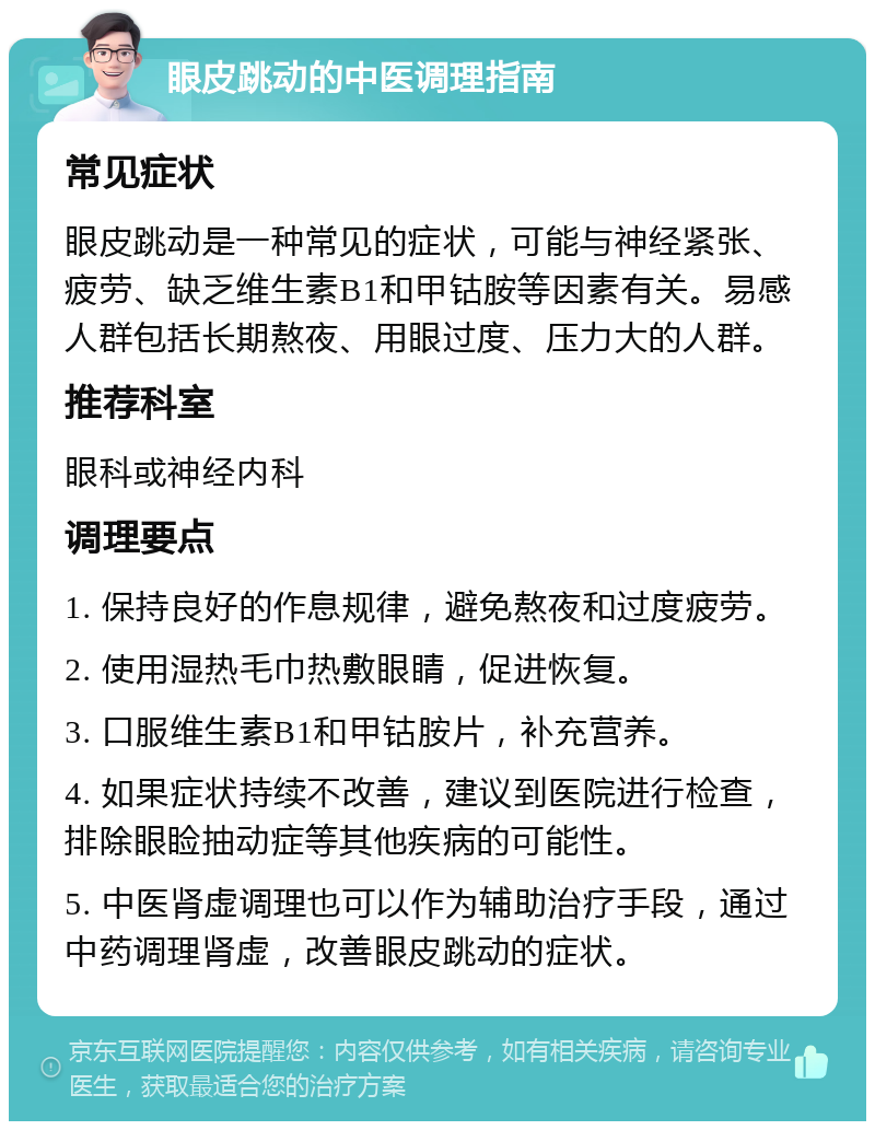 眼皮跳动的中医调理指南 常见症状 眼皮跳动是一种常见的症状，可能与神经紧张、疲劳、缺乏维生素B1和甲钴胺等因素有关。易感人群包括长期熬夜、用眼过度、压力大的人群。 推荐科室 眼科或神经内科 调理要点 1. 保持良好的作息规律，避免熬夜和过度疲劳。 2. 使用湿热毛巾热敷眼睛，促进恢复。 3. 口服维生素B1和甲钴胺片，补充营养。 4. 如果症状持续不改善，建议到医院进行检查，排除眼睑抽动症等其他疾病的可能性。 5. 中医肾虚调理也可以作为辅助治疗手段，通过中药调理肾虚，改善眼皮跳动的症状。