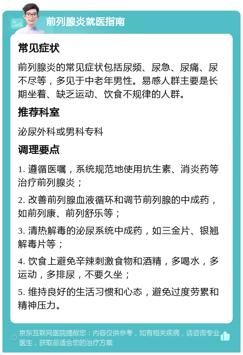 前列腺炎就医指南 常见症状 前列腺炎的常见症状包括尿频、尿急、尿痛、尿不尽等，多见于中老年男性。易感人群主要是长期坐着、缺乏运动、饮食不规律的人群。 推荐科室 泌尿外科或男科专科 调理要点 1. 遵循医嘱，系统规范地使用抗生素、消炎药等治疗前列腺炎； 2. 改善前列腺血液循环和调节前列腺的中成药，如前列康、前列舒乐等； 3. 清热解毒的泌尿系统中成药，如三金片、银翘解毒片等； 4. 饮食上避免辛辣刺激食物和酒精，多喝水，多运动，多排尿，不要久坐； 5. 维持良好的生活习惯和心态，避免过度劳累和精神压力。