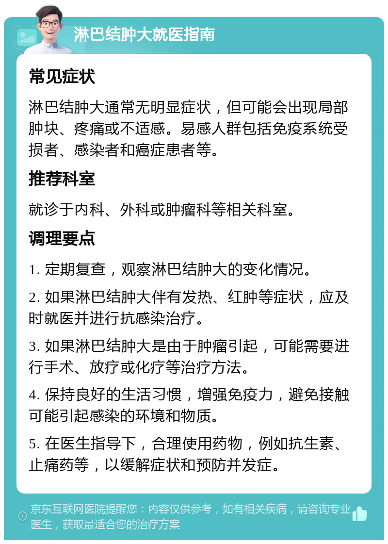 淋巴结肿大就医指南 常见症状 淋巴结肿大通常无明显症状，但可能会出现局部肿块、疼痛或不适感。易感人群包括免疫系统受损者、感染者和癌症患者等。 推荐科室 就诊于内科、外科或肿瘤科等相关科室。 调理要点 1. 定期复查，观察淋巴结肿大的变化情况。 2. 如果淋巴结肿大伴有发热、红肿等症状，应及时就医并进行抗感染治疗。 3. 如果淋巴结肿大是由于肿瘤引起，可能需要进行手术、放疗或化疗等治疗方法。 4. 保持良好的生活习惯，增强免疫力，避免接触可能引起感染的环境和物质。 5. 在医生指导下，合理使用药物，例如抗生素、止痛药等，以缓解症状和预防并发症。