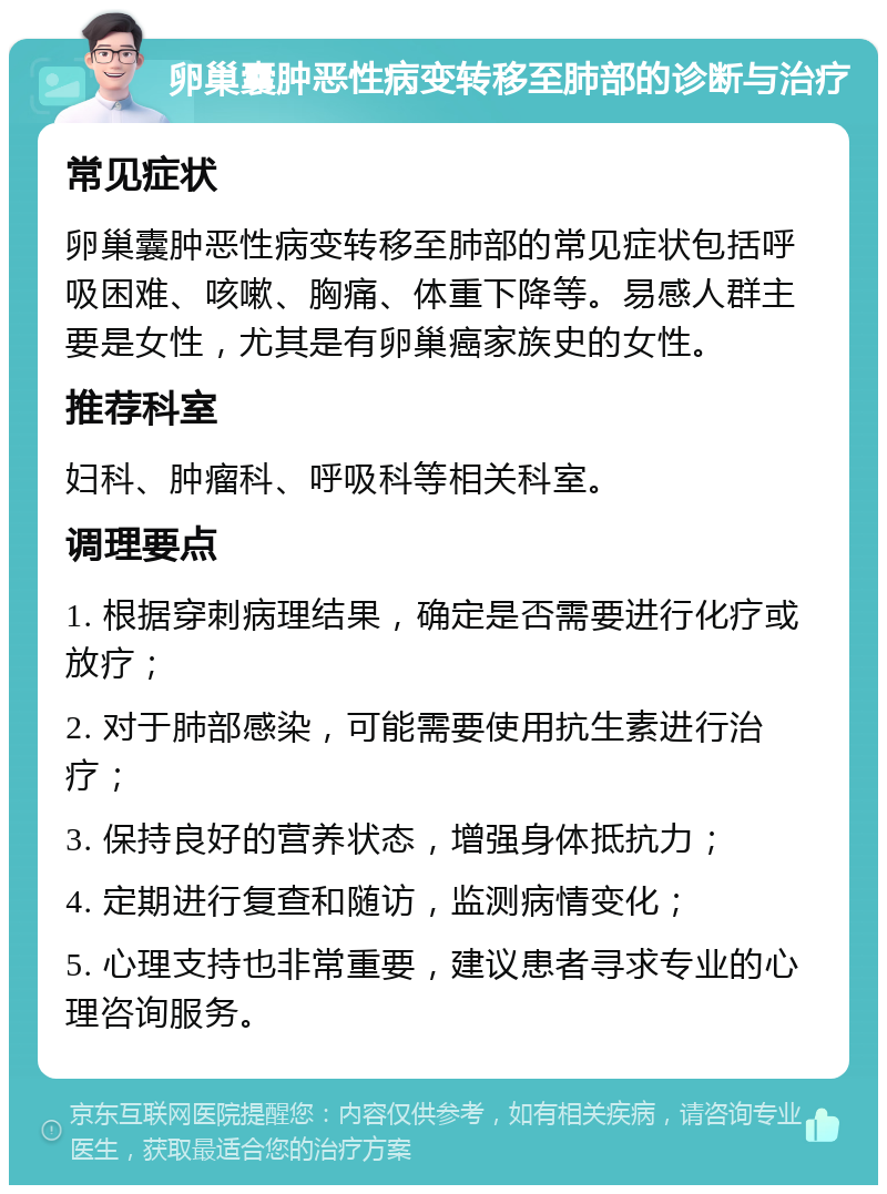 卵巢囊肿恶性病变转移至肺部的诊断与治疗 常见症状 卵巢囊肿恶性病变转移至肺部的常见症状包括呼吸困难、咳嗽、胸痛、体重下降等。易感人群主要是女性，尤其是有卵巢癌家族史的女性。 推荐科室 妇科、肿瘤科、呼吸科等相关科室。 调理要点 1. 根据穿刺病理结果，确定是否需要进行化疗或放疗； 2. 对于肺部感染，可能需要使用抗生素进行治疗； 3. 保持良好的营养状态，增强身体抵抗力； 4. 定期进行复查和随访，监测病情变化； 5. 心理支持也非常重要，建议患者寻求专业的心理咨询服务。