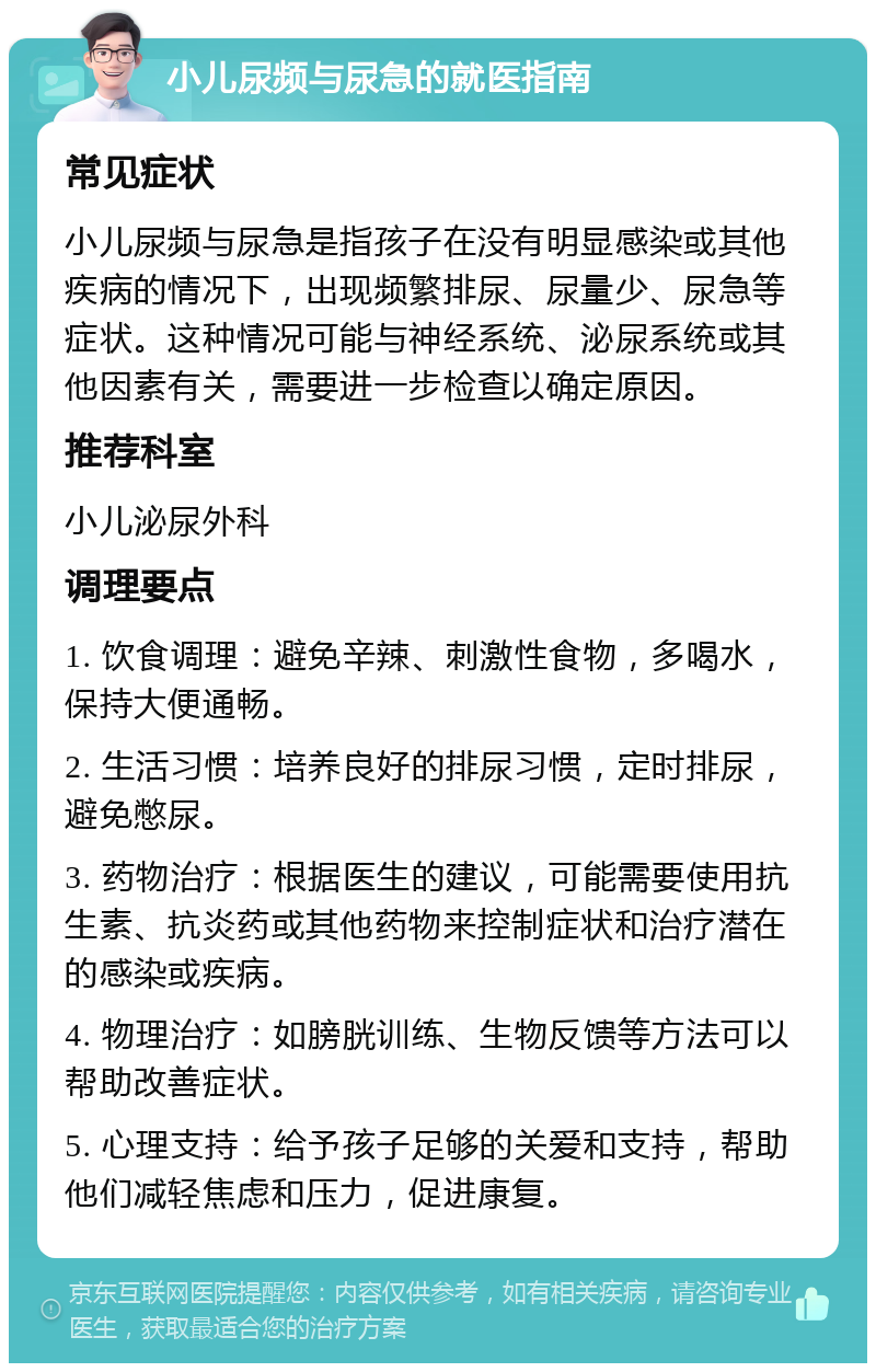 小儿尿频与尿急的就医指南 常见症状 小儿尿频与尿急是指孩子在没有明显感染或其他疾病的情况下，出现频繁排尿、尿量少、尿急等症状。这种情况可能与神经系统、泌尿系统或其他因素有关，需要进一步检查以确定原因。 推荐科室 小儿泌尿外科 调理要点 1. 饮食调理：避免辛辣、刺激性食物，多喝水，保持大便通畅。 2. 生活习惯：培养良好的排尿习惯，定时排尿，避免憋尿。 3. 药物治疗：根据医生的建议，可能需要使用抗生素、抗炎药或其他药物来控制症状和治疗潜在的感染或疾病。 4. 物理治疗：如膀胱训练、生物反馈等方法可以帮助改善症状。 5. 心理支持：给予孩子足够的关爱和支持，帮助他们减轻焦虑和压力，促进康复。