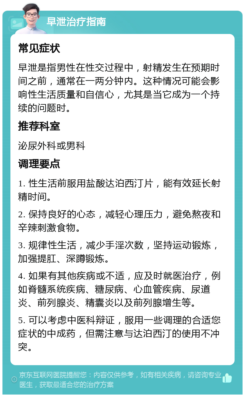 早泄治疗指南 常见症状 早泄是指男性在性交过程中，射精发生在预期时间之前，通常在一两分钟内。这种情况可能会影响性生活质量和自信心，尤其是当它成为一个持续的问题时。 推荐科室 泌尿外科或男科 调理要点 1. 性生活前服用盐酸达泊西汀片，能有效延长射精时间。 2. 保持良好的心态，减轻心理压力，避免熬夜和辛辣刺激食物。 3. 规律性生活，减少手淫次数，坚持运动锻炼，加强提肛、深蹲锻炼。 4. 如果有其他疾病或不适，应及时就医治疗，例如脊髓系统疾病、糖尿病、心血管疾病、尿道炎、前列腺炎、精囊炎以及前列腺增生等。 5. 可以考虑中医科辩证，服用一些调理的合适您症状的中成药，但需注意与达泊西汀的使用不冲突。