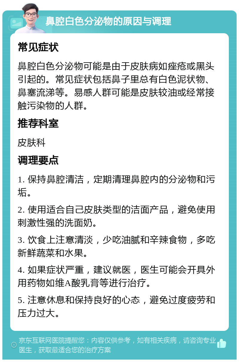 鼻腔白色分泌物的原因与调理 常见症状 鼻腔白色分泌物可能是由于皮肤病如痤疮或黑头引起的。常见症状包括鼻子里总有白色泥状物、鼻塞流涕等。易感人群可能是皮肤较油或经常接触污染物的人群。 推荐科室 皮肤科 调理要点 1. 保持鼻腔清洁，定期清理鼻腔内的分泌物和污垢。 2. 使用适合自己皮肤类型的洁面产品，避免使用刺激性强的洗面奶。 3. 饮食上注意清淡，少吃油腻和辛辣食物，多吃新鲜蔬菜和水果。 4. 如果症状严重，建议就医，医生可能会开具外用药物如维A酸乳膏等进行治疗。 5. 注意休息和保持良好的心态，避免过度疲劳和压力过大。