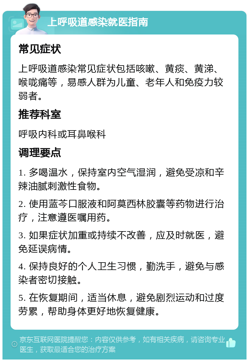 上呼吸道感染就医指南 常见症状 上呼吸道感染常见症状包括咳嗽、黄痰、黄涕、喉咙痛等，易感人群为儿童、老年人和免疫力较弱者。 推荐科室 呼吸内科或耳鼻喉科 调理要点 1. 多喝温水，保持室内空气湿润，避免受凉和辛辣油腻刺激性食物。 2. 使用蓝芩口服液和阿莫西林胶囊等药物进行治疗，注意遵医嘱用药。 3. 如果症状加重或持续不改善，应及时就医，避免延误病情。 4. 保持良好的个人卫生习惯，勤洗手，避免与感染者密切接触。 5. 在恢复期间，适当休息，避免剧烈运动和过度劳累，帮助身体更好地恢复健康。