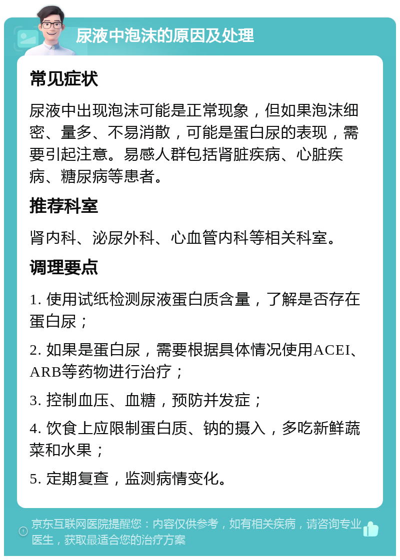 尿液中泡沫的原因及处理 常见症状 尿液中出现泡沫可能是正常现象，但如果泡沫细密、量多、不易消散，可能是蛋白尿的表现，需要引起注意。易感人群包括肾脏疾病、心脏疾病、糖尿病等患者。 推荐科室 肾内科、泌尿外科、心血管内科等相关科室。 调理要点 1. 使用试纸检测尿液蛋白质含量，了解是否存在蛋白尿； 2. 如果是蛋白尿，需要根据具体情况使用ACEI、ARB等药物进行治疗； 3. 控制血压、血糖，预防并发症； 4. 饮食上应限制蛋白质、钠的摄入，多吃新鲜蔬菜和水果； 5. 定期复查，监测病情变化。