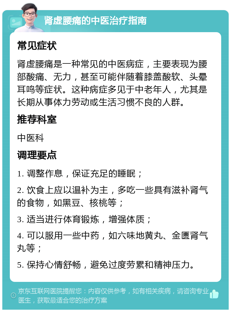 肾虚腰痛的中医治疗指南 常见症状 肾虚腰痛是一种常见的中医病症，主要表现为腰部酸痛、无力，甚至可能伴随着膝盖酸软、头晕耳鸣等症状。这种病症多见于中老年人，尤其是长期从事体力劳动或生活习惯不良的人群。 推荐科室 中医科 调理要点 1. 调整作息，保证充足的睡眠； 2. 饮食上应以温补为主，多吃一些具有滋补肾气的食物，如黑豆、核桃等； 3. 适当进行体育锻炼，增强体质； 4. 可以服用一些中药，如六味地黄丸、金匮肾气丸等； 5. 保持心情舒畅，避免过度劳累和精神压力。