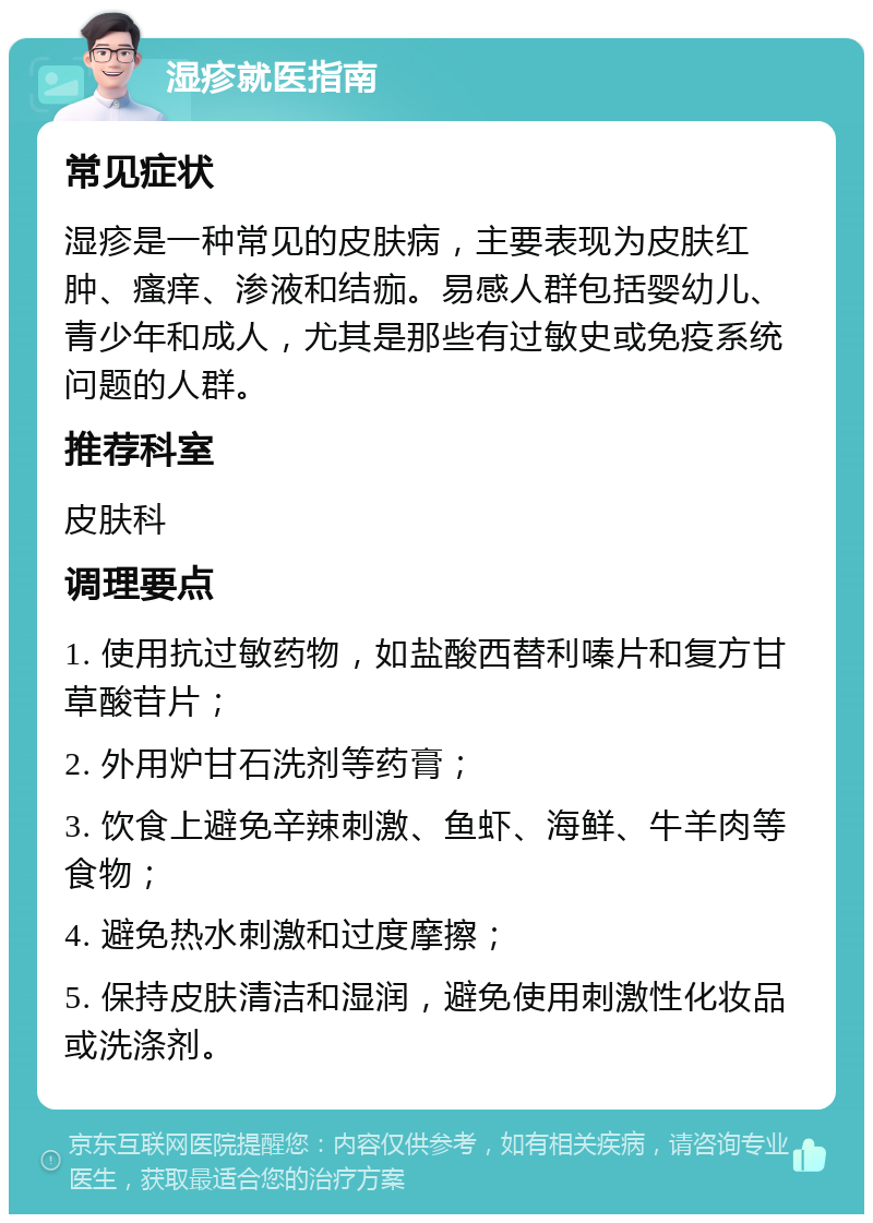 湿疹就医指南 常见症状 湿疹是一种常见的皮肤病，主要表现为皮肤红肿、瘙痒、渗液和结痂。易感人群包括婴幼儿、青少年和成人，尤其是那些有过敏史或免疫系统问题的人群。 推荐科室 皮肤科 调理要点 1. 使用抗过敏药物，如盐酸西替利嗪片和复方甘草酸苷片； 2. 外用炉甘石洗剂等药膏； 3. 饮食上避免辛辣刺激、鱼虾、海鲜、牛羊肉等食物； 4. 避免热水刺激和过度摩擦； 5. 保持皮肤清洁和湿润，避免使用刺激性化妆品或洗涤剂。