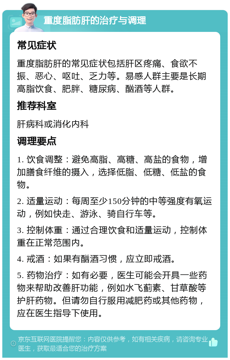 重度脂肪肝的治疗与调理 常见症状 重度脂肪肝的常见症状包括肝区疼痛、食欲不振、恶心、呕吐、乏力等。易感人群主要是长期高脂饮食、肥胖、糖尿病、酗酒等人群。 推荐科室 肝病科或消化内科 调理要点 1. 饮食调整：避免高脂、高糖、高盐的食物，增加膳食纤维的摄入，选择低脂、低糖、低盐的食物。 2. 适量运动：每周至少150分钟的中等强度有氧运动，例如快走、游泳、骑自行车等。 3. 控制体重：通过合理饮食和适量运动，控制体重在正常范围内。 4. 戒酒：如果有酗酒习惯，应立即戒酒。 5. 药物治疗：如有必要，医生可能会开具一些药物来帮助改善肝功能，例如水飞蓟素、甘草酸等护肝药物。但请勿自行服用减肥药或其他药物，应在医生指导下使用。