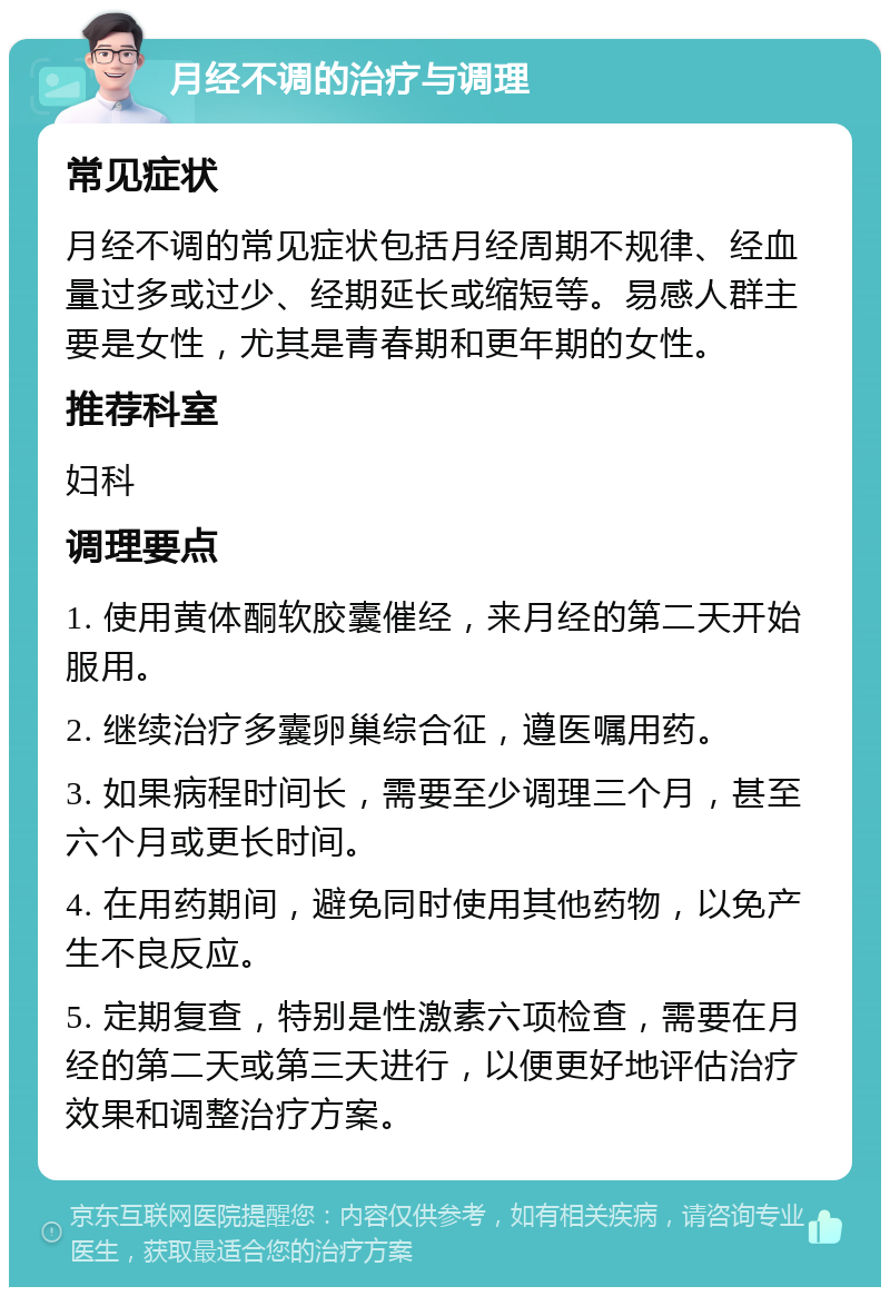 月经不调的治疗与调理 常见症状 月经不调的常见症状包括月经周期不规律、经血量过多或过少、经期延长或缩短等。易感人群主要是女性，尤其是青春期和更年期的女性。 推荐科室 妇科 调理要点 1. 使用黄体酮软胶囊催经，来月经的第二天开始服用。 2. 继续治疗多囊卵巢综合征，遵医嘱用药。 3. 如果病程时间长，需要至少调理三个月，甚至六个月或更长时间。 4. 在用药期间，避免同时使用其他药物，以免产生不良反应。 5. 定期复查，特别是性激素六项检查，需要在月经的第二天或第三天进行，以便更好地评估治疗效果和调整治疗方案。