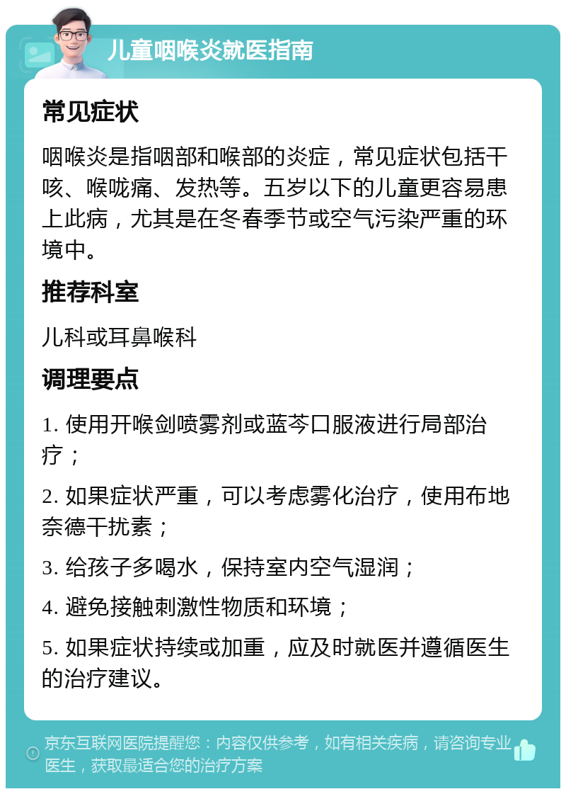 儿童咽喉炎就医指南 常见症状 咽喉炎是指咽部和喉部的炎症，常见症状包括干咳、喉咙痛、发热等。五岁以下的儿童更容易患上此病，尤其是在冬春季节或空气污染严重的环境中。 推荐科室 儿科或耳鼻喉科 调理要点 1. 使用开喉剑喷雾剂或蓝芩口服液进行局部治疗； 2. 如果症状严重，可以考虑雾化治疗，使用布地奈德干扰素； 3. 给孩子多喝水，保持室内空气湿润； 4. 避免接触刺激性物质和环境； 5. 如果症状持续或加重，应及时就医并遵循医生的治疗建议。