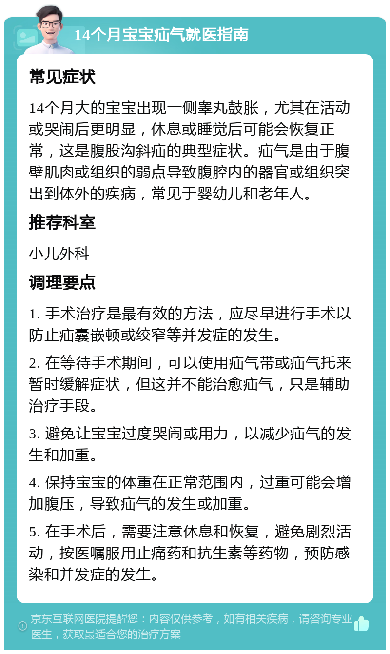 14个月宝宝疝气就医指南 常见症状 14个月大的宝宝出现一侧睾丸鼓胀，尤其在活动或哭闹后更明显，休息或睡觉后可能会恢复正常，这是腹股沟斜疝的典型症状。疝气是由于腹壁肌肉或组织的弱点导致腹腔内的器官或组织突出到体外的疾病，常见于婴幼儿和老年人。 推荐科室 小儿外科 调理要点 1. 手术治疗是最有效的方法，应尽早进行手术以防止疝囊嵌顿或绞窄等并发症的发生。 2. 在等待手术期间，可以使用疝气带或疝气托来暂时缓解症状，但这并不能治愈疝气，只是辅助治疗手段。 3. 避免让宝宝过度哭闹或用力，以减少疝气的发生和加重。 4. 保持宝宝的体重在正常范围内，过重可能会增加腹压，导致疝气的发生或加重。 5. 在手术后，需要注意休息和恢复，避免剧烈活动，按医嘱服用止痛药和抗生素等药物，预防感染和并发症的发生。