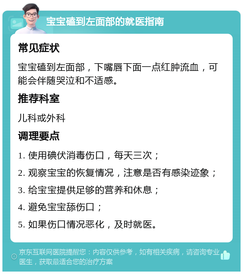 宝宝磕到左面部的就医指南 常见症状 宝宝磕到左面部，下嘴唇下面一点红肿流血，可能会伴随哭泣和不适感。 推荐科室 儿科或外科 调理要点 1. 使用碘伏消毒伤口，每天三次； 2. 观察宝宝的恢复情况，注意是否有感染迹象； 3. 给宝宝提供足够的营养和休息； 4. 避免宝宝舔伤口； 5. 如果伤口情况恶化，及时就医。