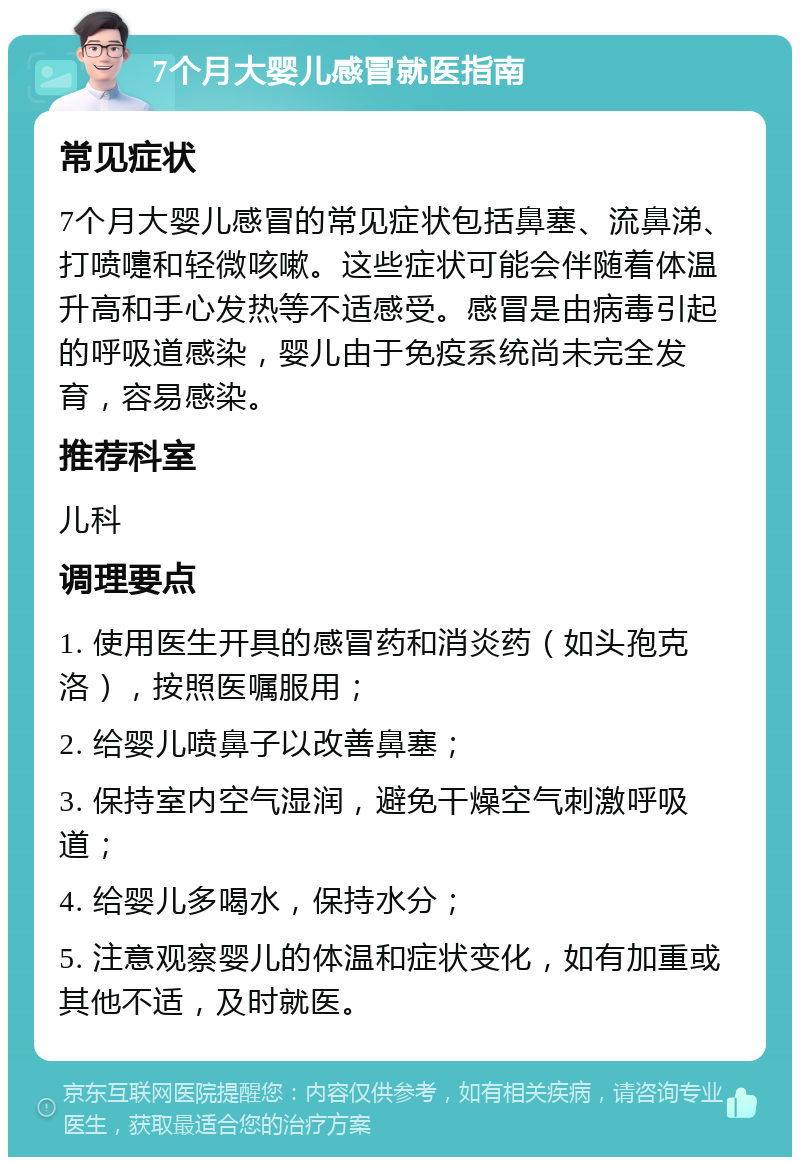 7个月大婴儿感冒就医指南 常见症状 7个月大婴儿感冒的常见症状包括鼻塞、流鼻涕、打喷嚏和轻微咳嗽。这些症状可能会伴随着体温升高和手心发热等不适感受。感冒是由病毒引起的呼吸道感染，婴儿由于免疫系统尚未完全发育，容易感染。 推荐科室 儿科 调理要点 1. 使用医生开具的感冒药和消炎药（如头孢克洛），按照医嘱服用； 2. 给婴儿喷鼻子以改善鼻塞； 3. 保持室内空气湿润，避免干燥空气刺激呼吸道； 4. 给婴儿多喝水，保持水分； 5. 注意观察婴儿的体温和症状变化，如有加重或其他不适，及时就医。