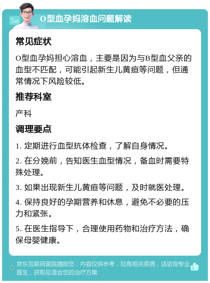 O型血孕妈溶血问题解读 常见症状 O型血孕妈担心溶血，主要是因为与B型血父亲的血型不匹配，可能引起新生儿黄疸等问题，但通常情况下风险较低。 推荐科室 产科 调理要点 1. 定期进行血型抗体检查，了解自身情况。 2. 在分娩前，告知医生血型情况，备血时需要特殊处理。 3. 如果出现新生儿黄疸等问题，及时就医处理。 4. 保持良好的孕期营养和休息，避免不必要的压力和紧张。 5. 在医生指导下，合理使用药物和治疗方法，确保母婴健康。