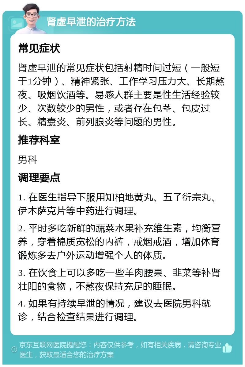 肾虚早泄的治疗方法 常见症状 肾虚早泄的常见症状包括射精时间过短（一般短于1分钟）、精神紧张、工作学习压力大、长期熬夜、吸烟饮酒等。易感人群主要是性生活经验较少、次数较少的男性，或者存在包茎、包皮过长、精囊炎、前列腺炎等问题的男性。 推荐科室 男科 调理要点 1. 在医生指导下服用知柏地黄丸、五子衍宗丸、伊木萨克片等中药进行调理。 2. 平时多吃新鲜的蔬菜水果补充维生素，均衡营养，穿着棉质宽松的内裤，戒烟戒酒，增加体育锻炼多去户外运动增强个人的体质。 3. 在饮食上可以多吃一些羊肉腰果、韭菜等补肾壮阳的食物，不熬夜保持充足的睡眠。 4. 如果有持续早泄的情况，建议去医院男科就诊，结合检查结果进行调理。