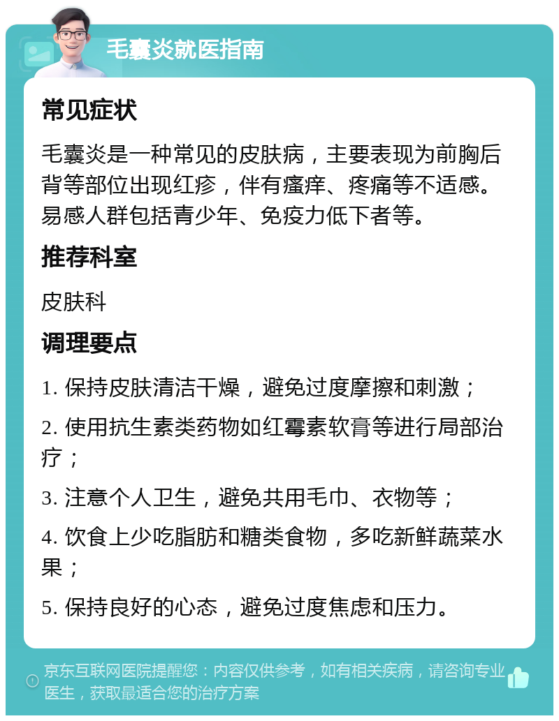 毛囊炎就医指南 常见症状 毛囊炎是一种常见的皮肤病，主要表现为前胸后背等部位出现红疹，伴有瘙痒、疼痛等不适感。易感人群包括青少年、免疫力低下者等。 推荐科室 皮肤科 调理要点 1. 保持皮肤清洁干燥，避免过度摩擦和刺激； 2. 使用抗生素类药物如红霉素软膏等进行局部治疗； 3. 注意个人卫生，避免共用毛巾、衣物等； 4. 饮食上少吃脂肪和糖类食物，多吃新鲜蔬菜水果； 5. 保持良好的心态，避免过度焦虑和压力。