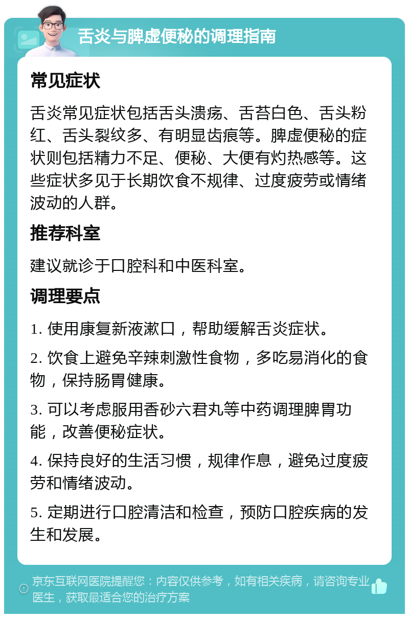 舌炎与脾虚便秘的调理指南 常见症状 舌炎常见症状包括舌头溃疡、舌苔白色、舌头粉红、舌头裂纹多、有明显齿痕等。脾虚便秘的症状则包括精力不足、便秘、大便有灼热感等。这些症状多见于长期饮食不规律、过度疲劳或情绪波动的人群。 推荐科室 建议就诊于口腔科和中医科室。 调理要点 1. 使用康复新液漱口，帮助缓解舌炎症状。 2. 饮食上避免辛辣刺激性食物，多吃易消化的食物，保持肠胃健康。 3. 可以考虑服用香砂六君丸等中药调理脾胃功能，改善便秘症状。 4. 保持良好的生活习惯，规律作息，避免过度疲劳和情绪波动。 5. 定期进行口腔清洁和检查，预防口腔疾病的发生和发展。