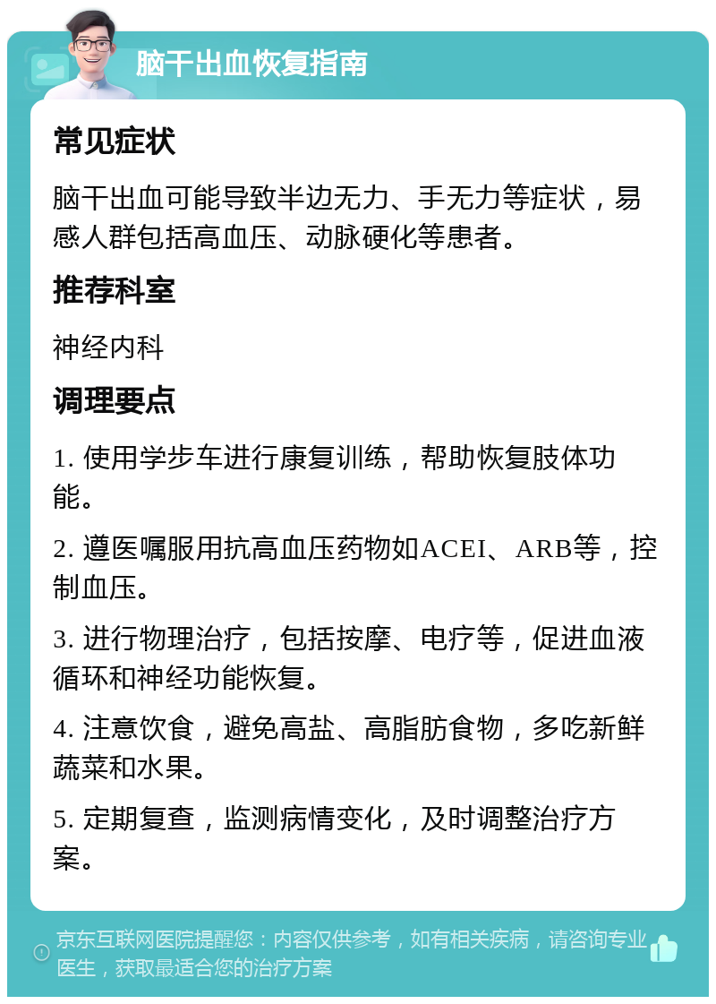 脑干出血恢复指南 常见症状 脑干出血可能导致半边无力、手无力等症状，易感人群包括高血压、动脉硬化等患者。 推荐科室 神经内科 调理要点 1. 使用学步车进行康复训练，帮助恢复肢体功能。 2. 遵医嘱服用抗高血压药物如ACEI、ARB等，控制血压。 3. 进行物理治疗，包括按摩、电疗等，促进血液循环和神经功能恢复。 4. 注意饮食，避免高盐、高脂肪食物，多吃新鲜蔬菜和水果。 5. 定期复查，监测病情变化，及时调整治疗方案。