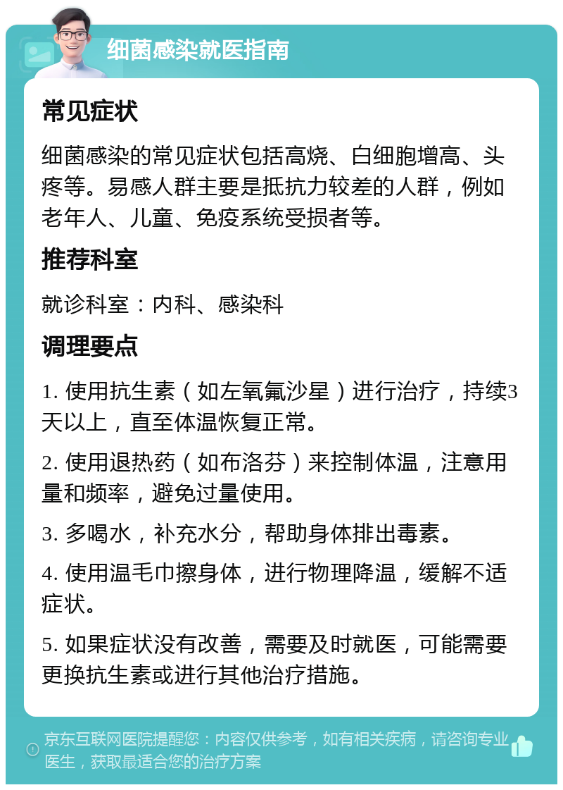 细菌感染就医指南 常见症状 细菌感染的常见症状包括高烧、白细胞增高、头疼等。易感人群主要是抵抗力较差的人群，例如老年人、儿童、免疫系统受损者等。 推荐科室 就诊科室：内科、感染科 调理要点 1. 使用抗生素（如左氧氟沙星）进行治疗，持续3天以上，直至体温恢复正常。 2. 使用退热药（如布洛芬）来控制体温，注意用量和频率，避免过量使用。 3. 多喝水，补充水分，帮助身体排出毒素。 4. 使用温毛巾擦身体，进行物理降温，缓解不适症状。 5. 如果症状没有改善，需要及时就医，可能需要更换抗生素或进行其他治疗措施。