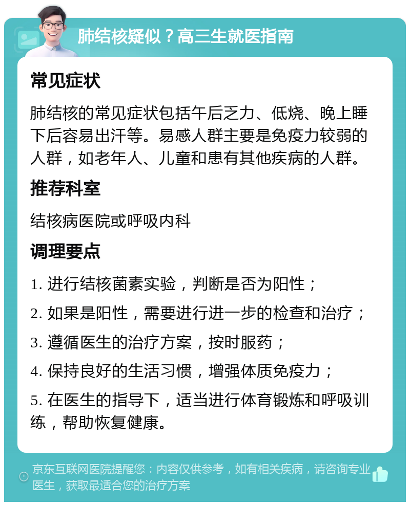 肺结核疑似？高三生就医指南 常见症状 肺结核的常见症状包括午后乏力、低烧、晚上睡下后容易出汗等。易感人群主要是免疫力较弱的人群，如老年人、儿童和患有其他疾病的人群。 推荐科室 结核病医院或呼吸内科 调理要点 1. 进行结核菌素实验，判断是否为阳性； 2. 如果是阳性，需要进行进一步的检查和治疗； 3. 遵循医生的治疗方案，按时服药； 4. 保持良好的生活习惯，增强体质免疫力； 5. 在医生的指导下，适当进行体育锻炼和呼吸训练，帮助恢复健康。