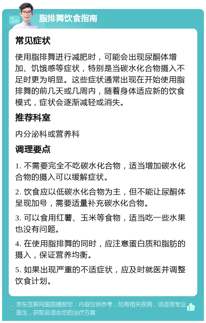 脂排舞饮食指南 常见症状 使用脂排舞进行减肥时，可能会出现尿酮体增加、饥饿感等症状，特别是当碳水化合物摄入不足时更为明显。这些症状通常出现在开始使用脂排舞的前几天或几周内，随着身体适应新的饮食模式，症状会逐渐减轻或消失。 推荐科室 内分泌科或营养科 调理要点 1. 不需要完全不吃碳水化合物，适当增加碳水化合物的摄入可以缓解症状。 2. 饮食应以低碳水化合物为主，但不能让尿酮体呈现加号，需要适量补充碳水化合物。 3. 可以食用红薯、玉米等食物，适当吃一些水果也没有问题。 4. 在使用脂排舞的同时，应注意蛋白质和脂肪的摄入，保证营养均衡。 5. 如果出现严重的不适症状，应及时就医并调整饮食计划。