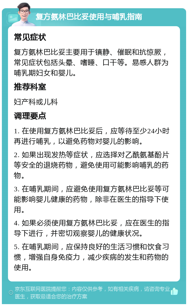 复方氨林巴比妥使用与哺乳指南 常见症状 复方氨林巴比妥主要用于镇静、催眠和抗惊厥，常见症状包括头晕、嗜睡、口干等。易感人群为哺乳期妇女和婴儿。 推荐科室 妇产科或儿科 调理要点 1. 在使用复方氨林巴比妥后，应等待至少24小时再进行哺乳，以避免药物对婴儿的影响。 2. 如果出现发热等症状，应选择对乙酰氨基酚片等安全的退烧药物，避免使用可能影响哺乳的药物。 3. 在哺乳期间，应避免使用复方氨林巴比妥等可能影响婴儿健康的药物，除非在医生的指导下使用。 4. 如果必须使用复方氨林巴比妥，应在医生的指导下进行，并密切观察婴儿的健康状况。 5. 在哺乳期间，应保持良好的生活习惯和饮食习惯，增强自身免疫力，减少疾病的发生和药物的使用。