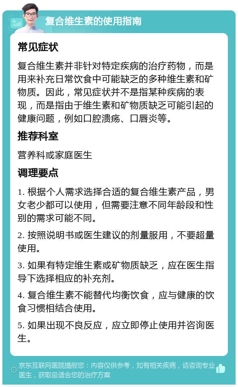 复合维生素的使用指南 常见症状 复合维生素并非针对特定疾病的治疗药物，而是用来补充日常饮食中可能缺乏的多种维生素和矿物质。因此，常见症状并不是指某种疾病的表现，而是指由于维生素和矿物质缺乏可能引起的健康问题，例如口腔溃疡、口唇炎等。 推荐科室 营养科或家庭医生 调理要点 1. 根据个人需求选择合适的复合维生素产品，男女老少都可以使用，但需要注意不同年龄段和性别的需求可能不同。 2. 按照说明书或医生建议的剂量服用，不要超量使用。 3. 如果有特定维生素或矿物质缺乏，应在医生指导下选择相应的补充剂。 4. 复合维生素不能替代均衡饮食，应与健康的饮食习惯相结合使用。 5. 如果出现不良反应，应立即停止使用并咨询医生。