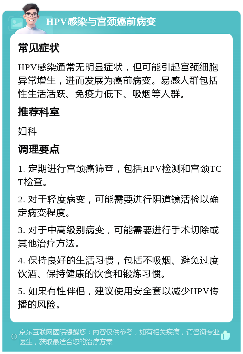 HPV感染与宫颈癌前病变 常见症状 HPV感染通常无明显症状，但可能引起宫颈细胞异常增生，进而发展为癌前病变。易感人群包括性生活活跃、免疫力低下、吸烟等人群。 推荐科室 妇科 调理要点 1. 定期进行宫颈癌筛查，包括HPV检测和宫颈TCT检查。 2. 对于轻度病变，可能需要进行阴道镜活检以确定病变程度。 3. 对于中高级别病变，可能需要进行手术切除或其他治疗方法。 4. 保持良好的生活习惯，包括不吸烟、避免过度饮酒、保持健康的饮食和锻炼习惯。 5. 如果有性伴侣，建议使用安全套以减少HPV传播的风险。