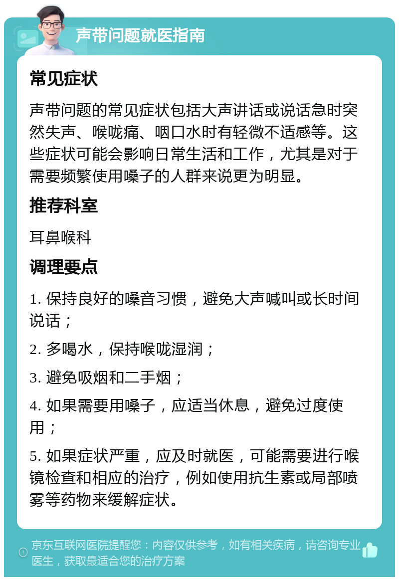 声带问题就医指南 常见症状 声带问题的常见症状包括大声讲话或说话急时突然失声、喉咙痛、咽口水时有轻微不适感等。这些症状可能会影响日常生活和工作，尤其是对于需要频繁使用嗓子的人群来说更为明显。 推荐科室 耳鼻喉科 调理要点 1. 保持良好的嗓音习惯，避免大声喊叫或长时间说话； 2. 多喝水，保持喉咙湿润； 3. 避免吸烟和二手烟； 4. 如果需要用嗓子，应适当休息，避免过度使用； 5. 如果症状严重，应及时就医，可能需要进行喉镜检查和相应的治疗，例如使用抗生素或局部喷雾等药物来缓解症状。