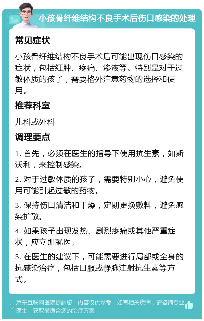 小孩骨纤维结构不良手术后伤口感染的处理 常见症状 小孩骨纤维结构不良手术后可能出现伤口感染的症状，包括红肿、疼痛、渗液等。特别是对于过敏体质的孩子，需要格外注意药物的选择和使用。 推荐科室 儿科或外科 调理要点 1. 首先，必须在医生的指导下使用抗生素，如斯沃利，来控制感染。 2. 对于过敏体质的孩子，需要特别小心，避免使用可能引起过敏的药物。 3. 保持伤口清洁和干燥，定期更换敷料，避免感染扩散。 4. 如果孩子出现发热、剧烈疼痛或其他严重症状，应立即就医。 5. 在医生的建议下，可能需要进行局部或全身的抗感染治疗，包括口服或静脉注射抗生素等方式。