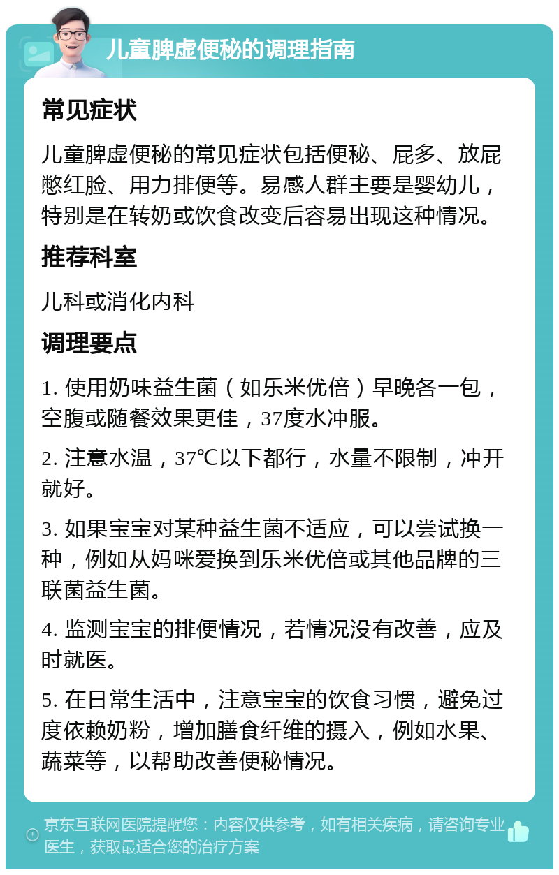 儿童脾虚便秘的调理指南 常见症状 儿童脾虚便秘的常见症状包括便秘、屁多、放屁憋红脸、用力排便等。易感人群主要是婴幼儿，特别是在转奶或饮食改变后容易出现这种情况。 推荐科室 儿科或消化内科 调理要点 1. 使用奶味益生菌（如乐米优倍）早晚各一包，空腹或随餐效果更佳，37度水冲服。 2. 注意水温，37℃以下都行，水量不限制，冲开就好。 3. 如果宝宝对某种益生菌不适应，可以尝试换一种，例如从妈咪爱换到乐米优倍或其他品牌的三联菌益生菌。 4. 监测宝宝的排便情况，若情况没有改善，应及时就医。 5. 在日常生活中，注意宝宝的饮食习惯，避免过度依赖奶粉，增加膳食纤维的摄入，例如水果、蔬菜等，以帮助改善便秘情况。