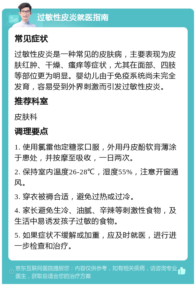 过敏性皮炎就医指南 常见症状 过敏性皮炎是一种常见的皮肤病，主要表现为皮肤红肿、干燥、瘙痒等症状，尤其在面部、四肢等部位更为明显。婴幼儿由于免疫系统尚未完全发育，容易受到外界刺激而引发过敏性皮炎。 推荐科室 皮肤科 调理要点 1. 使用氯雷他定糖浆口服，外用丹皮酚软膏薄涂于患处，并按摩至吸收，一日两次。 2. 保持室内温度26-28℃，湿度55%，注意开窗通风。 3. 穿衣被褥合适，避免过热或过冷。 4. 家长避免生冷、油腻、辛辣等刺激性食物，及生活中易诱发孩子过敏的食物。 5. 如果症状不缓解或加重，应及时就医，进行进一步检查和治疗。