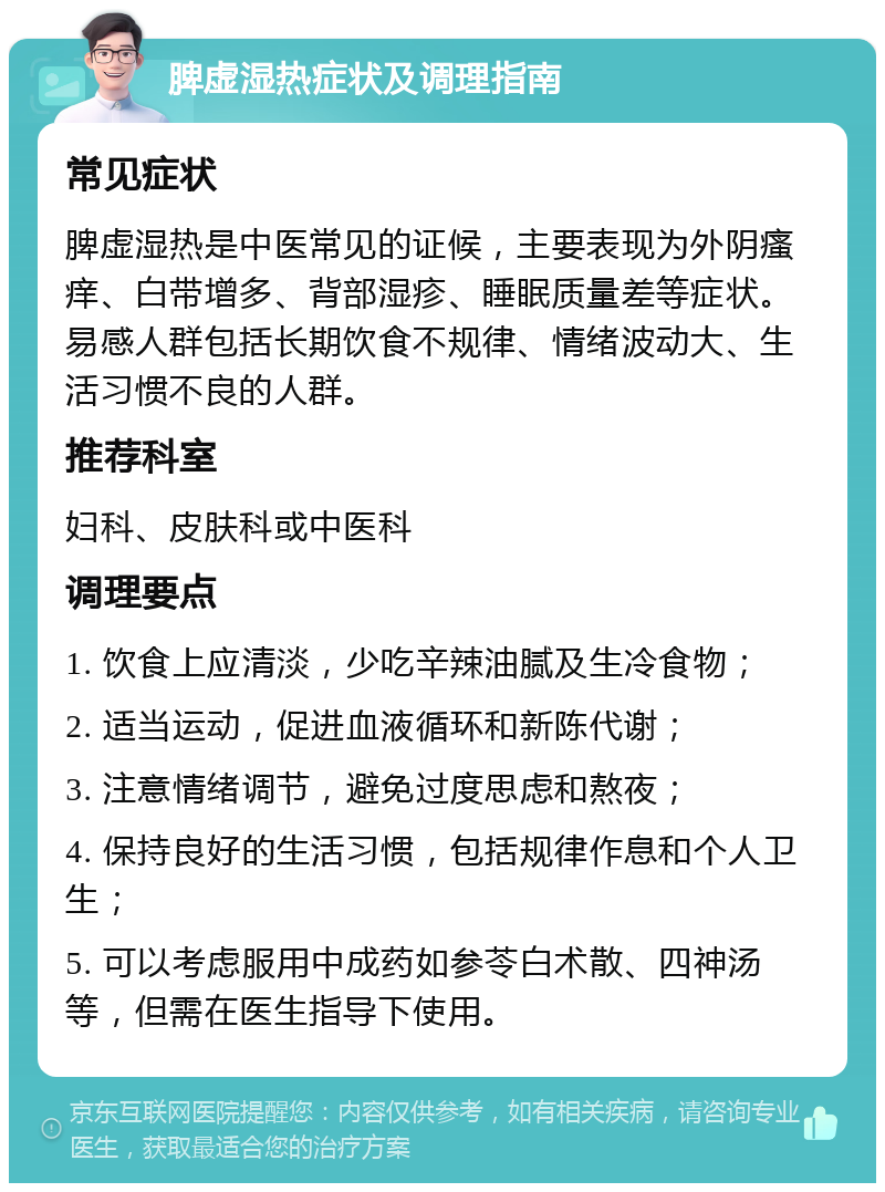 脾虚湿热症状及调理指南 常见症状 脾虚湿热是中医常见的证候，主要表现为外阴瘙痒、白带增多、背部湿疹、睡眠质量差等症状。易感人群包括长期饮食不规律、情绪波动大、生活习惯不良的人群。 推荐科室 妇科、皮肤科或中医科 调理要点 1. 饮食上应清淡，少吃辛辣油腻及生冷食物； 2. 适当运动，促进血液循环和新陈代谢； 3. 注意情绪调节，避免过度思虑和熬夜； 4. 保持良好的生活习惯，包括规律作息和个人卫生； 5. 可以考虑服用中成药如参苓白术散、四神汤等，但需在医生指导下使用。