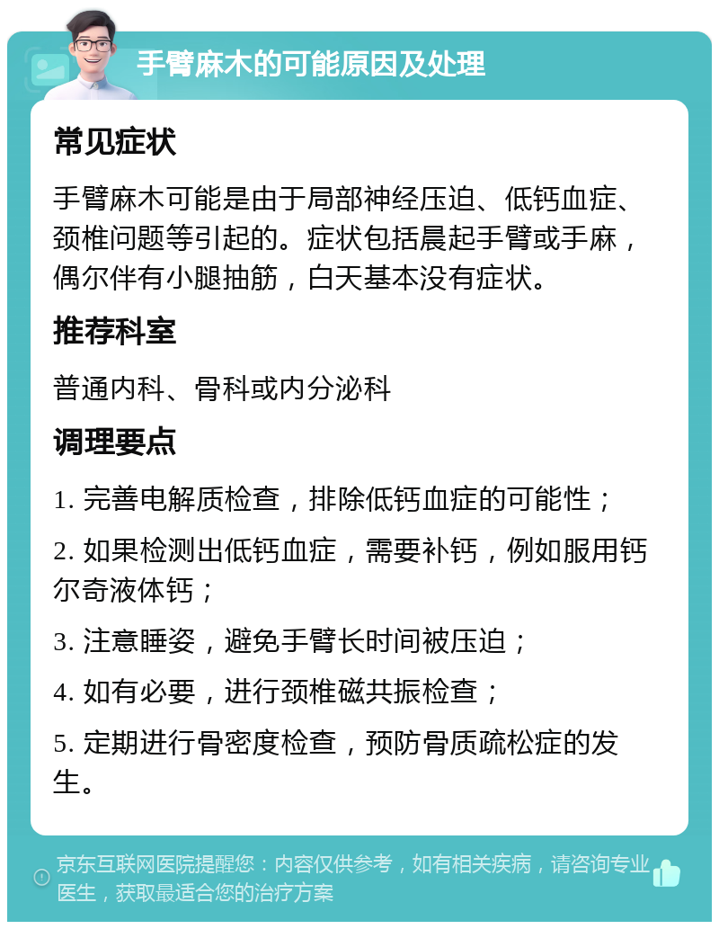 手臂麻木的可能原因及处理 常见症状 手臂麻木可能是由于局部神经压迫、低钙血症、颈椎问题等引起的。症状包括晨起手臂或手麻，偶尔伴有小腿抽筋，白天基本没有症状。 推荐科室 普通内科、骨科或内分泌科 调理要点 1. 完善电解质检查，排除低钙血症的可能性； 2. 如果检测出低钙血症，需要补钙，例如服用钙尔奇液体钙； 3. 注意睡姿，避免手臂长时间被压迫； 4. 如有必要，进行颈椎磁共振检查； 5. 定期进行骨密度检查，预防骨质疏松症的发生。