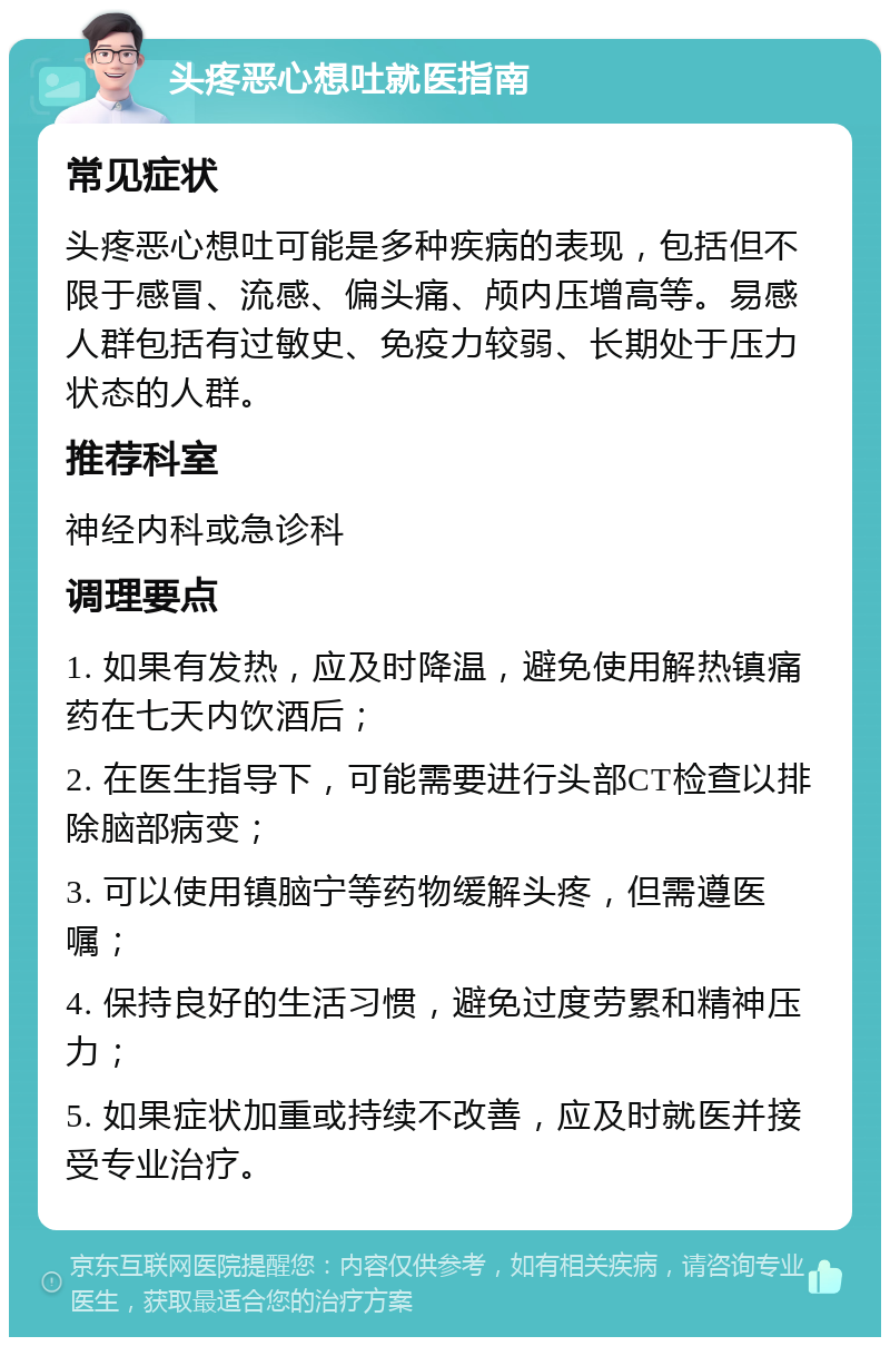 头疼恶心想吐就医指南 常见症状 头疼恶心想吐可能是多种疾病的表现，包括但不限于感冒、流感、偏头痛、颅内压增高等。易感人群包括有过敏史、免疫力较弱、长期处于压力状态的人群。 推荐科室 神经内科或急诊科 调理要点 1. 如果有发热，应及时降温，避免使用解热镇痛药在七天内饮酒后； 2. 在医生指导下，可能需要进行头部CT检查以排除脑部病变； 3. 可以使用镇脑宁等药物缓解头疼，但需遵医嘱； 4. 保持良好的生活习惯，避免过度劳累和精神压力； 5. 如果症状加重或持续不改善，应及时就医并接受专业治疗。